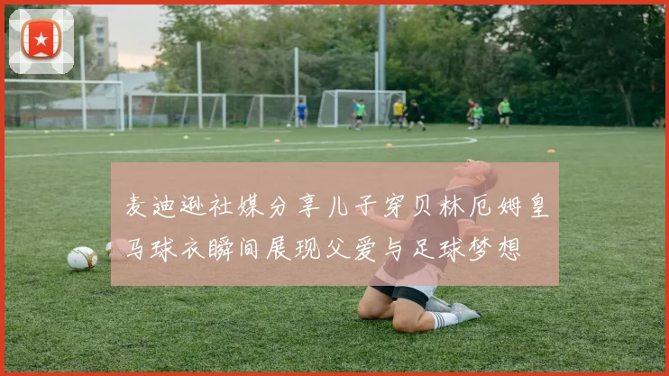 麦迪逊社媒分享儿子穿贝林厄姆皇马球衣瞬间展现父爱与足球梦想