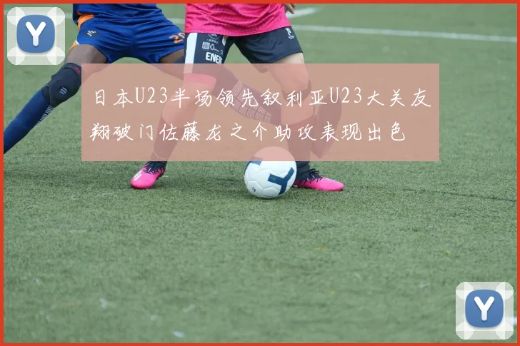 日本U23半场领先叙利亚U23大关友翔破门佐藤龙之介助攻表现出色