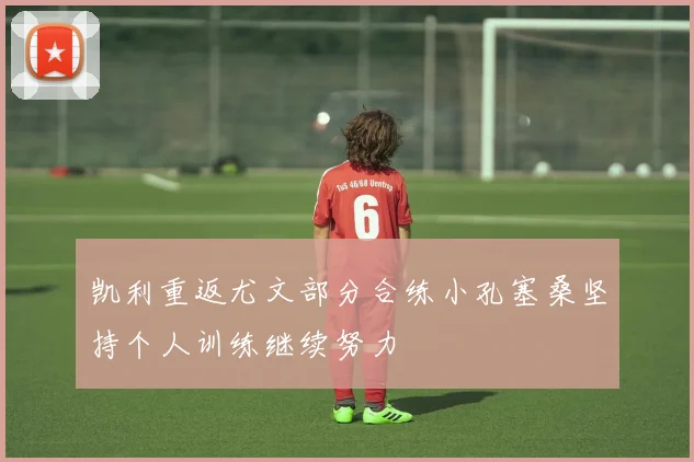 凯利重返尤文部分合练小孔塞桑坚持个人训练继续努力