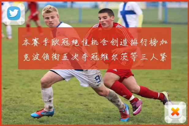 本赛季欧冠绝佳机会创造排行榜加克波领衔五次夺冠维尔茨等三人紧随其后