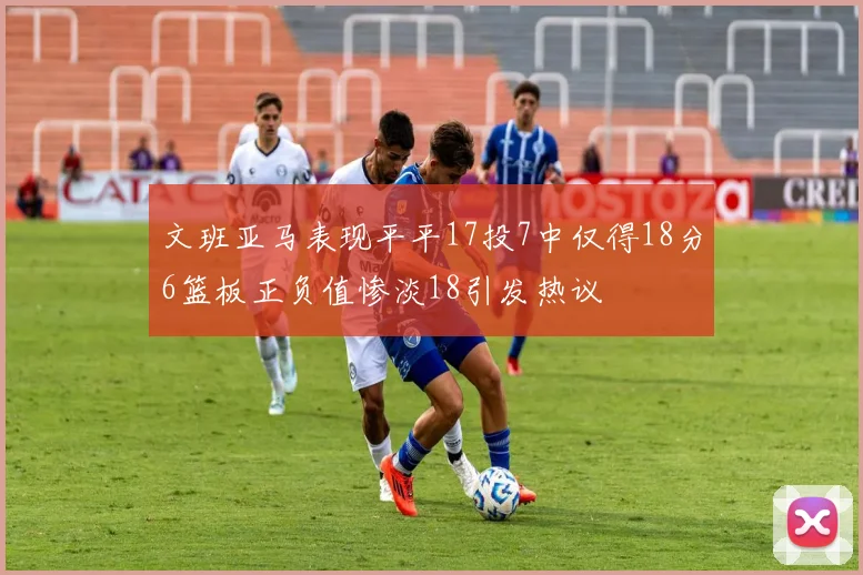 文班亚马表现平平17投7中仅得18分6篮板正负值惨淡18引发热议