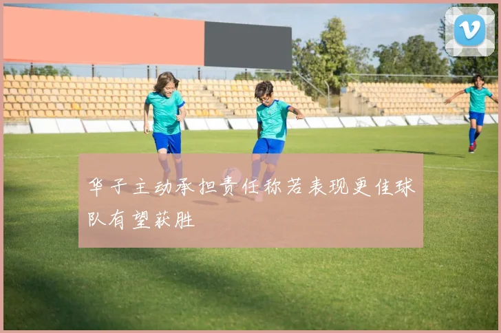 华子主动承担责任称若表现更佳球队有望获胜
