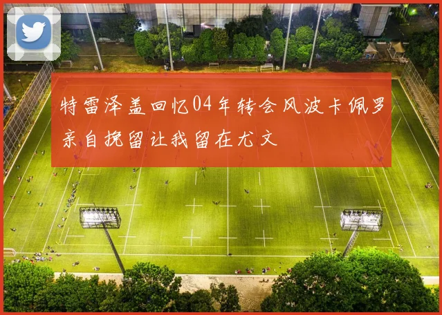 特雷泽盖回忆04年转会风波卡佩罗亲自挽留让我留在尤文