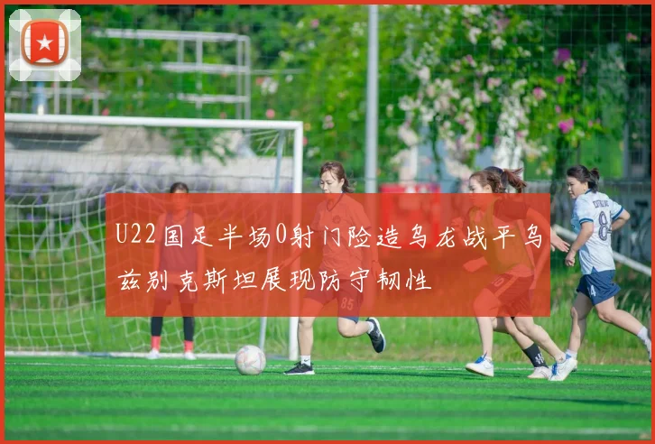 U22国足半场0射门险造乌龙战平乌兹别克斯坦展现防守韧性