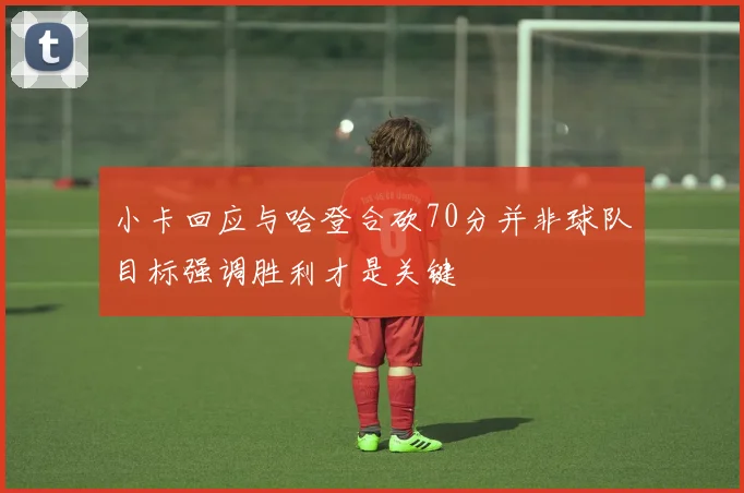 小卡回应与哈登合砍70分并非球队目标强调胜利才是关键
