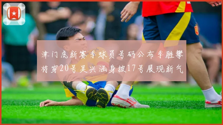 津门虎新赛季球员号码公布季胜攀将穿20号吴兴涵身披17号展现新气象