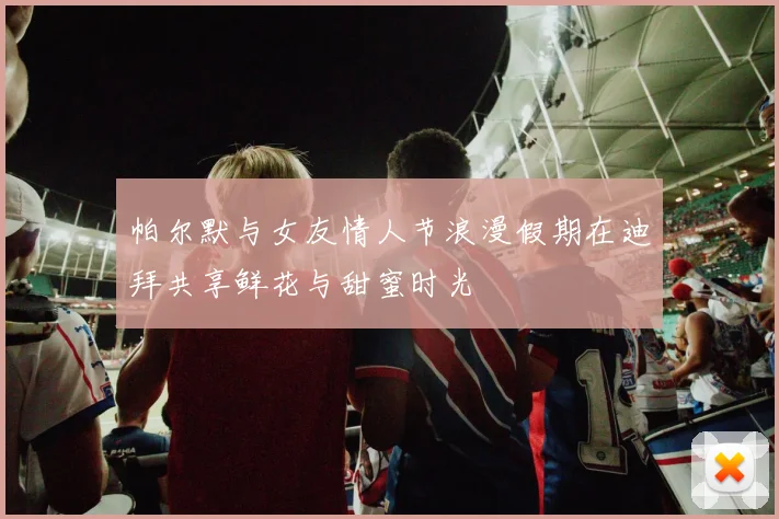 帕尔默与女友情人节浪漫假期在迪拜共享鲜花与甜蜜时光
