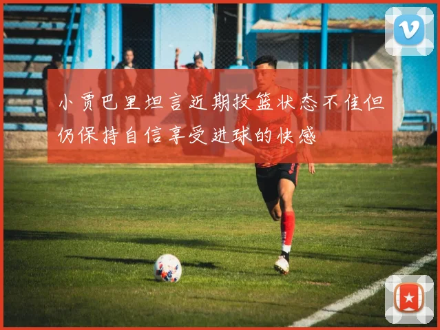 小贾巴里坦言近期投篮状态不佳但仍保持自信享受进球的快感