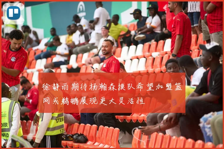 徐静雨期待杨瀚森换队希望加盟篮网或鹈鹕展现更大灵活性