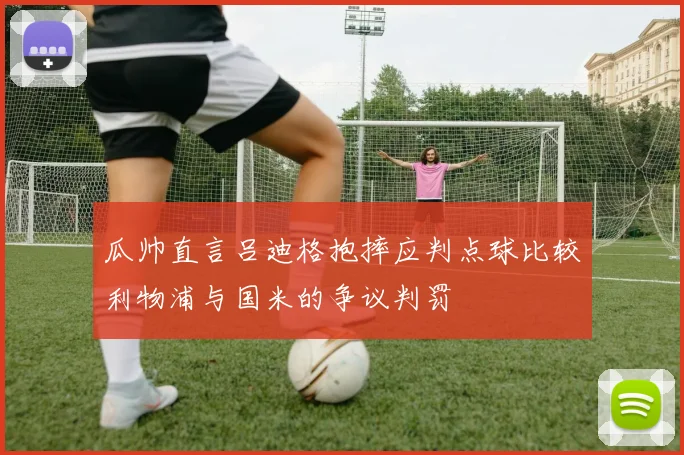 瓜帅直言吕迪格抱摔应判点球比较利物浦与国米的争议判罚