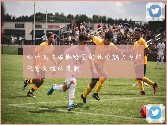 白巧克力感慨哈登的独特魅力与时代意义难以复制