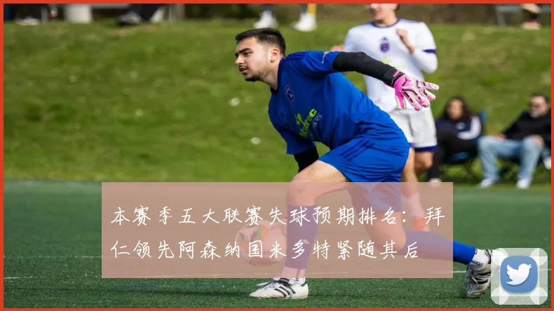 本赛季五大联赛失球预期排名：拜仁领先阿森纳国米多特紧随其后