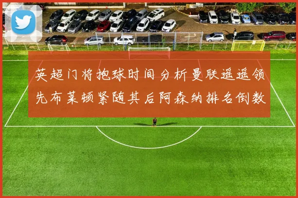 英超门将抱球时间分析曼联遥遥领先布莱顿紧随其后阿森纳排名倒数第三