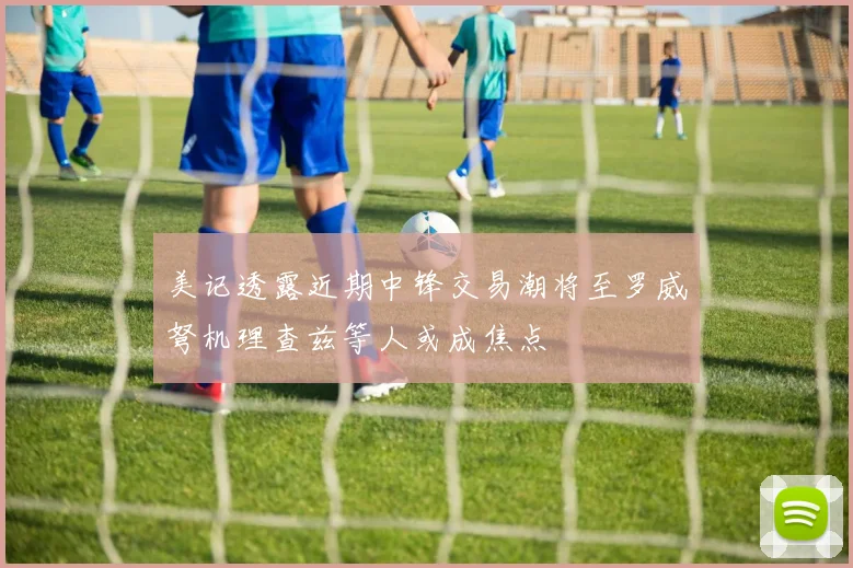 美记透露近期中锋交易潮将至罗威弩机理查兹等人或成焦点