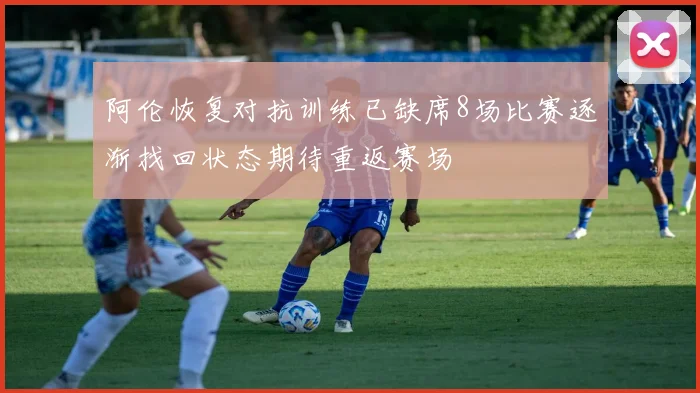 阿伦恢复对抗训练已缺席8场比赛逐渐找回状态期待重返赛场