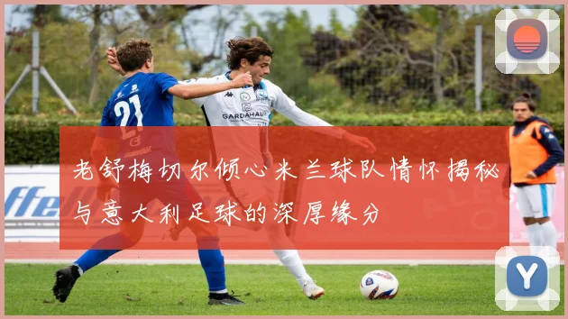 老舒梅切尔倾心米兰球队情怀揭秘与意大利足球的深厚缘分