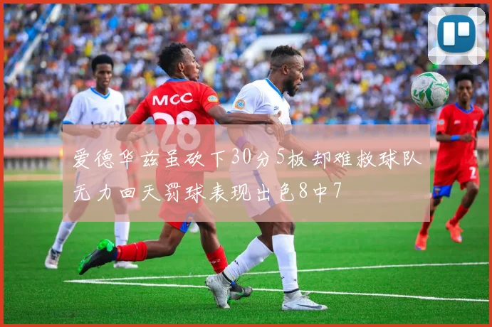 爱德华兹虽砍下30分5板却难救球队无力回天罚球表现出色8中7