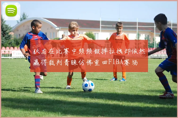 狄龙在比赛中频频假摔拉拽却依然赢得裁判青睐仿佛重回FIBA赛场