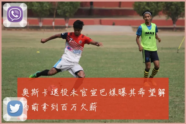 奥斯卡退役未官宣巴媒曝其希望解约前拿到百万欠薪