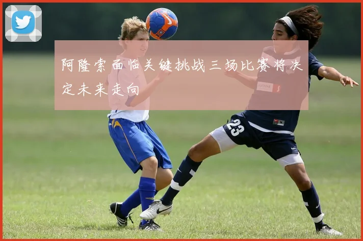 阿隆索面临关键挑战三场比赛将决定未来走向