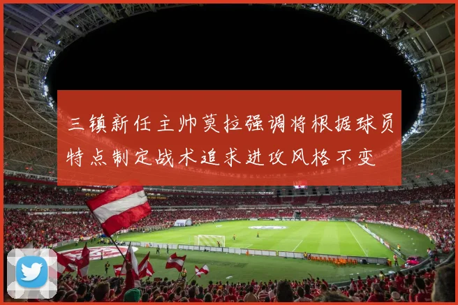 三镇新任主帅莫拉强调将根据球员特点制定战术追求进攻风格不变