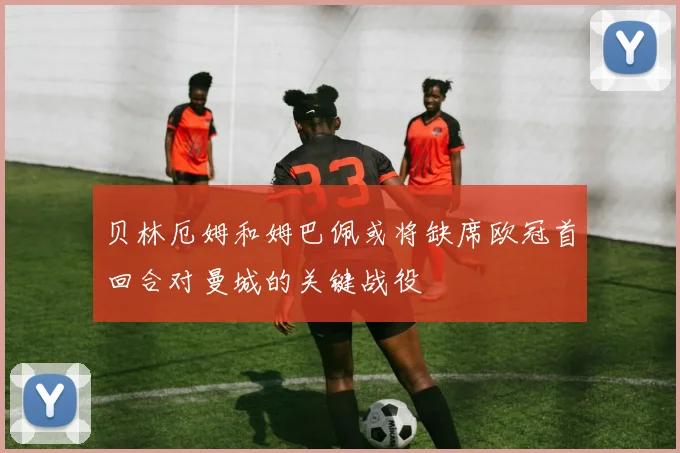 贝林厄姆和姆巴佩或将缺席欧冠首回合对曼城的关键战役