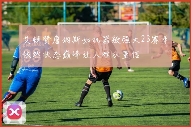 艾顿赞詹姆斯如机器般强大23赛季依然状态巅峰让人难以置信