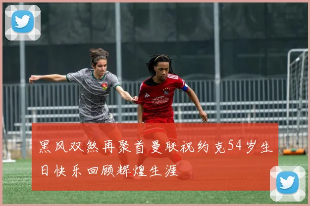 黑风双煞再聚首曼联祝约克54岁生日快乐回顾辉煌生涯