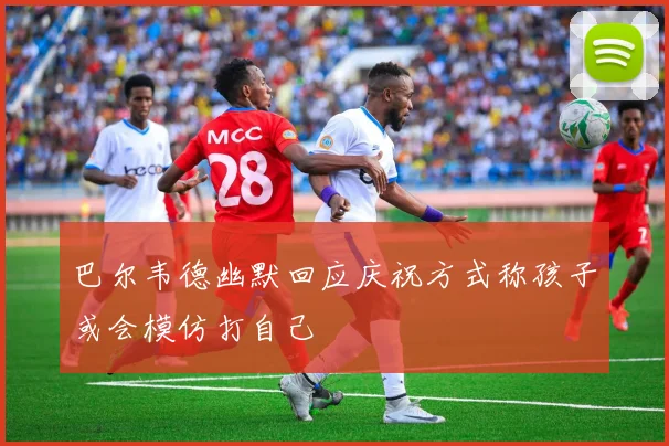巴尔韦德幽默回应庆祝方式称孩子或会模仿打自己