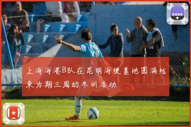 上海海港B队在昆明海埂基地圆满结束为期三周的冬训活动